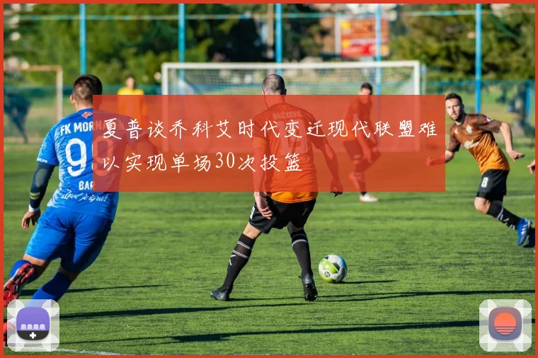 夏普谈乔科艾时代变迁现代联盟难以实现单场30次投篮