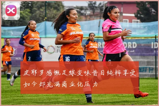 皮耶罗感慨足球变味昔日纯粹享受如今却充满商业化压力