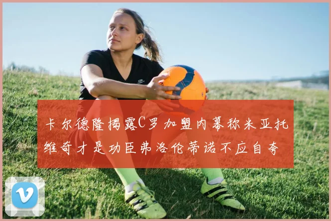 卡尔德隆揭露C罗加盟内幕称米亚托维奇才是功臣弗洛伦蒂诺不应自夸