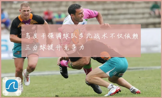 乌度卡强调球队多元战术不仅依赖三分球提升竞争力