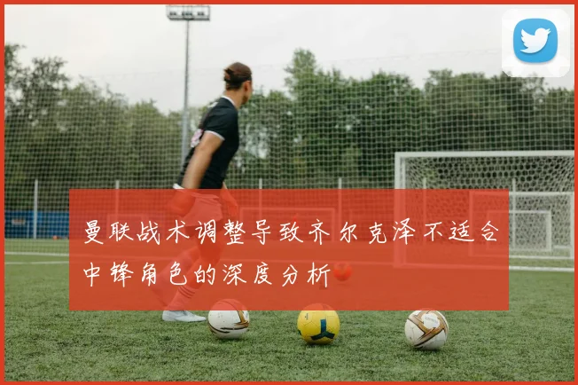 曼联战术调整导致齐尔克泽不适合中锋角色的深度分析