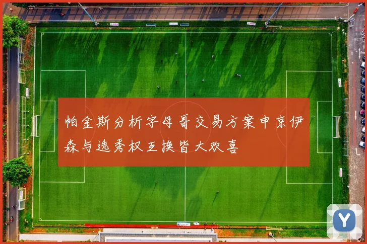 帕金斯分析字母哥交易方案申京伊森与选秀权互换皆大欢喜