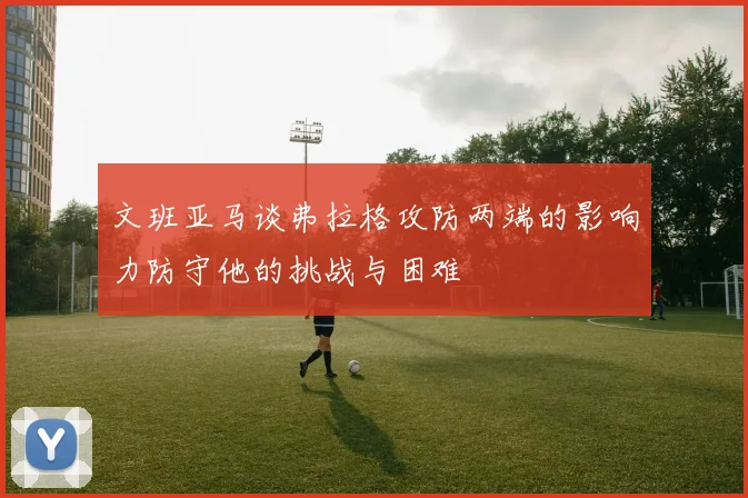 文班亚马谈弗拉格攻防两端的影响力防守他的挑战与困难