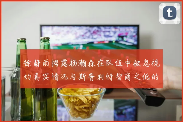 徐静雨揭露杨瀚森在队伍中被忽视的真实情况与斯普利特智商之低的尴尬真相