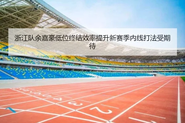 浙江队余嘉豪低位终结效率提升新赛季内线打法受期待 - leyu
